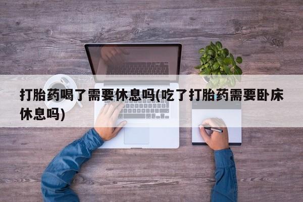 流产药在线购买打胎药喝了需要休息吗(吃了打胎药需要卧床休息吗)