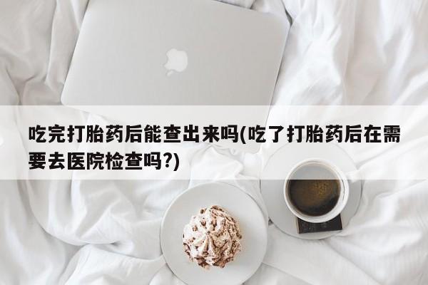 流产药在线购买吃完打胎药后能查出来吗(吃了打胎药后在需要去医院检查吗?)