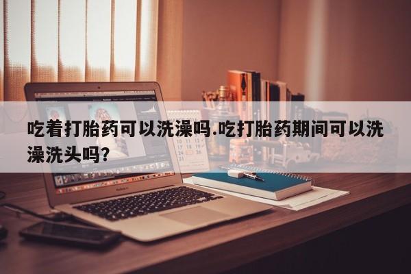 流产药在线购买吃着打胎药可以洗澡吗.吃打胎药期间可以洗澡洗头吗？