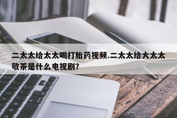 流产药在线购买二太太给太太喝打胎药视频.二太太给大太太敬茶是什么电视剧？