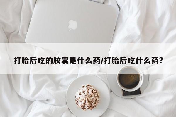 流产药在线购买打胎后吃的胶囊是什么药/打胎后吃什么药?