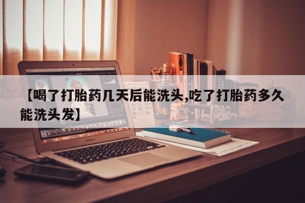 流产药在线购买【喝了打胎药几天后能洗头,吃了打胎药多久能洗头发】