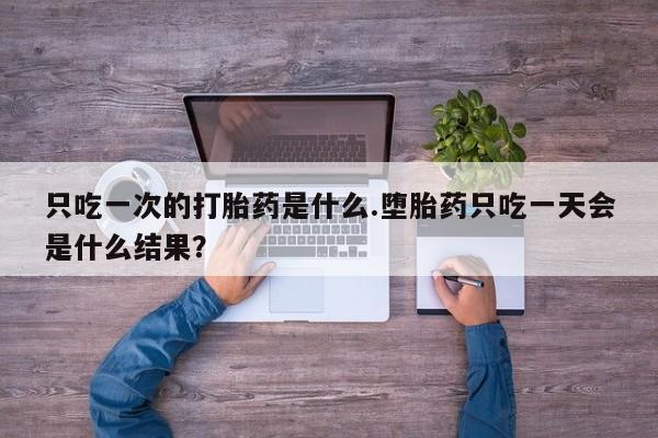 流产药在线购买只吃一次的打胎药是什么.堕胎药只吃一天会是什么结果？