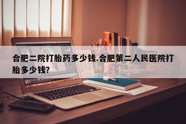 流产药在线购买合肥二院打胎药多少钱.合肥第二人民医院打胎多少钱？