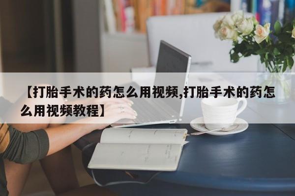 流产药在线购买【打胎手术的药怎么用视频,打胎手术的药怎么用视频教程】