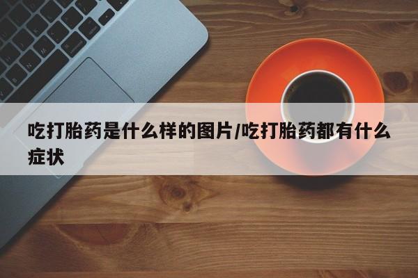 流产药在线购买吃打胎药是什么样的图片/吃打胎药都有什么症状