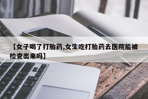 流产药在线购买【女子喝了打胎药,女生吃打胎药去医院能被检查出来吗】