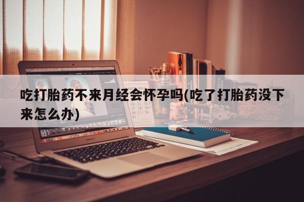 流产药在线购买吃打胎药不来月经会怀孕吗(吃了打胎药没下来怎么办)