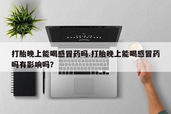 流产药在线购买打胎晚上能喝感冒药吗.打胎晚上能喝感冒药吗有影响吗？