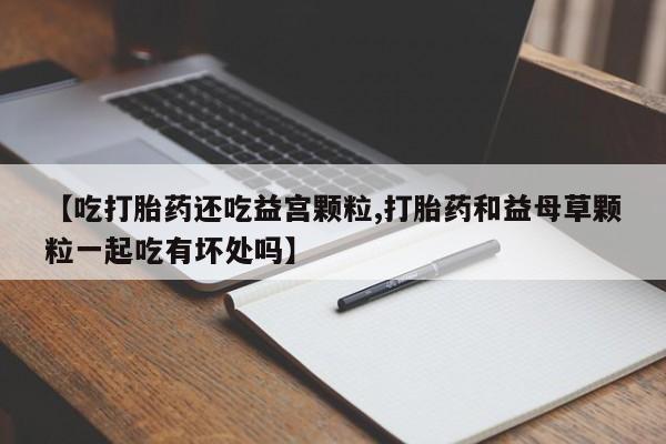 流产药在线购买【吃打胎药还吃益宫颗粒,打胎药和益母草颗粒一起吃有坏处吗】