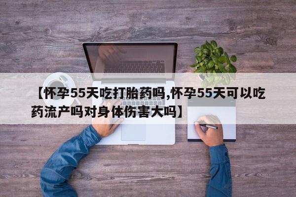 流产药在线购买【怀孕55天吃打胎药吗,怀孕55天可以吃药流产吗对身体伤害大吗】