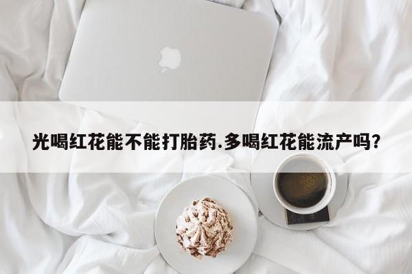 流产药在线购买光喝红花能不能打胎药.多喝红花能流产吗？