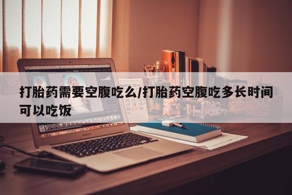 流产药在线购买打胎药需要空腹吃么/打胎药空腹吃多长时间可以吃饭