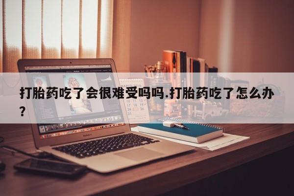 流产药在线购买打胎药吃了会很难受吗吗.打胎药吃了怎么办？