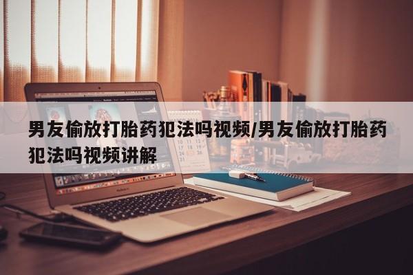 流产药在线购买男友偷放打胎药犯法吗视频/男友偷放打胎药犯法吗视频讲解