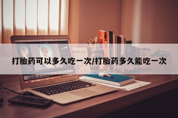 流产药在线购买打胎药可以多久吃一次/打胎药多久能吃一次