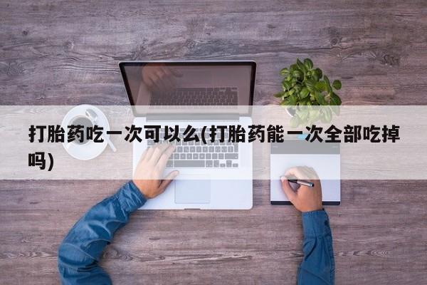 流产药在线购买打胎药吃一次可以么(打胎药能一次全部吃掉吗)