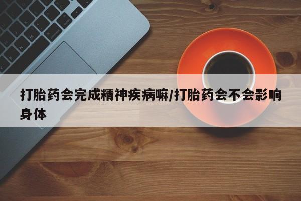 流产药在线购买打胎药会完成精神疾病嘛/打胎药会不会影响身体