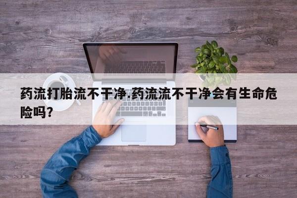 流产药在线购买药流打胎流不干净.药流流不干净会有生命危险吗？
