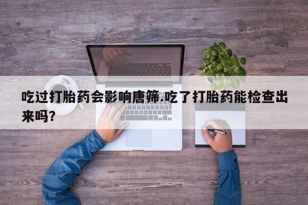 流产药在线购买吃过打胎药会影响唐筛.吃了打胎药能检查出来吗？