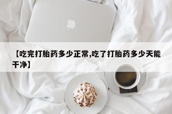 流产药在线购买【吃完打胎药多少正常,吃了打胎药多少天能干净】