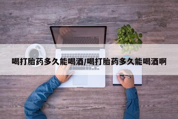 流产药在线购买喝打胎药多久能喝酒/喝打胎药多久能喝酒啊