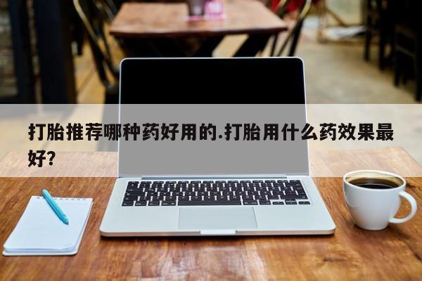 流产药在线购买打胎推荐哪种药好用的.打胎用什么药效果最好？