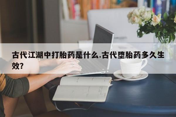 流产药在线购买古代江湖中打胎药是什么.古代堕胎药多久生效？