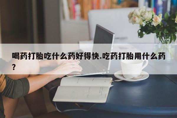 流产药在线购买喝药打胎吃什么药好得快.吃药打胎用什么药？
