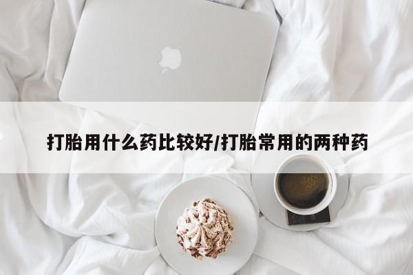 流产药在线购买打胎用什么药比较好/打胎常用的两种药