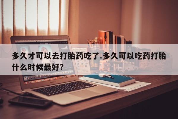 流产药在线购买多久才可以去打胎药吃了.多久可以吃药打胎什么时候最好？