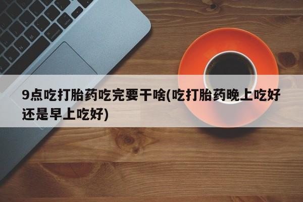 流产药在线购买9点吃打胎药吃完要干啥(吃打胎药晚上吃好还是早上吃好)