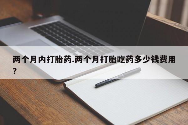 流产药在线购买两个月内打胎药.两个月打胎吃药多少钱费用？