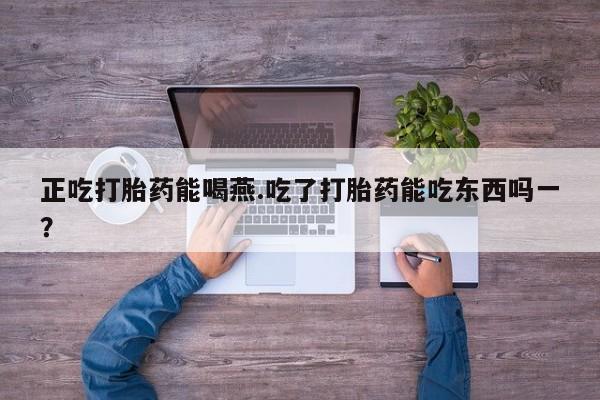 流产药在线购买正吃打胎药能喝燕.吃了打胎药能吃东西吗一？