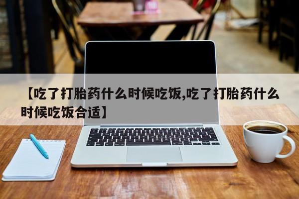 流产药在线购买【吃了打胎药什么时候吃饭,吃了打胎药什么时候吃饭合适】