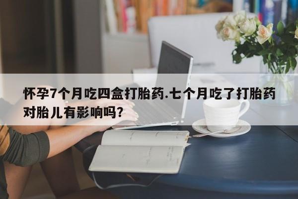 流产药在线购买怀孕7个月吃四盒打胎药.七个月吃了打胎药对胎儿有影响吗？
