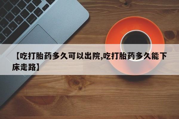流产药在线购买【吃打胎药多久可以出院,吃打胎药多久能下床走路】
