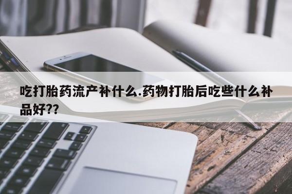流产药在线购买吃打胎药流产补什么.药物打胎后吃些什么补品好?？