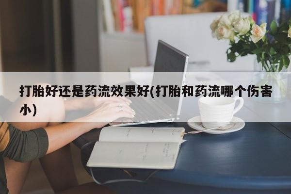 流产药在线购买打胎好还是药流效果好(打胎和药流哪个伤害小)