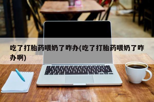 流产药在线购买吃了打胎药喂奶了咋办(吃了打胎药喂奶了咋办啊)