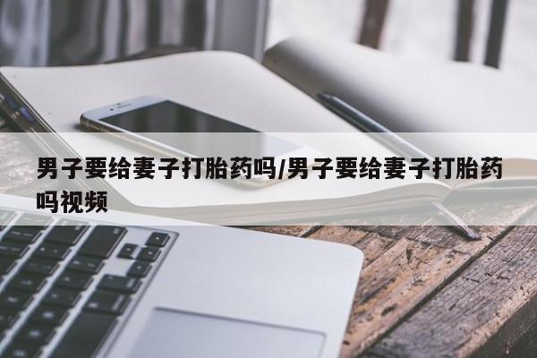 流产药在线购买男子要给妻子打胎药吗/男子要给妻子打胎药吗视频