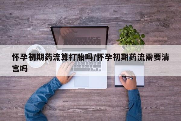 流产药在线购买怀孕初期药流算打胎吗/怀孕初期药流需要清宫吗