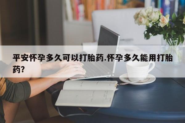 流产药在线购买平安怀孕多久可以打胎药.怀孕多久能用打胎药?