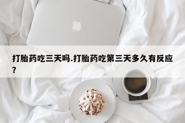 流产药在线购买打胎药吃三天吗.打胎药吃第三天多久有反应？